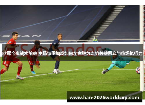 欧冠今夜战术前瞻 主场氛围加成如何左右胜负走势关键博弈与临场执行力