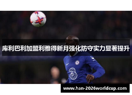 库利巴利加盟利雅得新月强化防守实力显著提升 库利巴利加盟利雅得新月强化防守实力显著提升