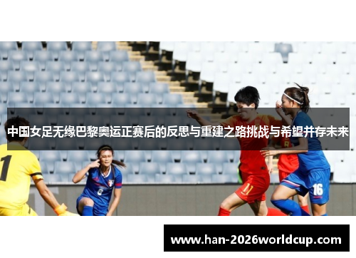 中国女足无缘巴黎奥运正赛后的反思与重建之路挑战与希望并存未来