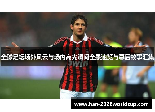 全球足坛场外风云与场内高光瞬间全景速览与幕后故事汇集 全球足坛场外风云与场内高光瞬间全景速览与幕后故事汇集