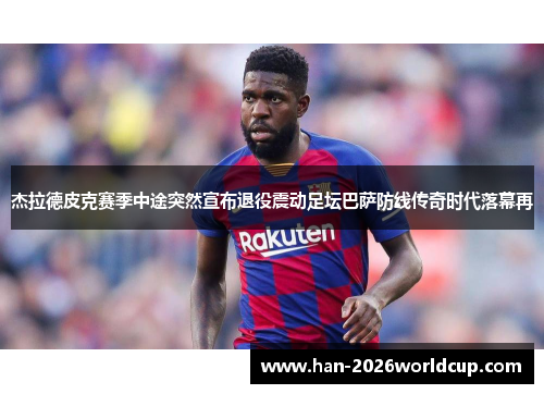 杰拉德皮克赛季中途突然宣布退役震动足坛巴萨防线传奇时代落幕再